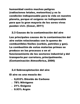 humanidad contra muchos peligros
(radiaciones letales, meteoritos) y es la
condición indispensable para la vida en nuestro
planeta, porque el oxígeno es indispensable
para que la gran mayoría de los seres vivos
puedan vivir. (Cesar, 2011)
2.3 Causas de la contaminación del aire
Las principales causas de la contaminación del
aire están relacionadas con la quema de
combustibles fósiles (carbón, petróleo y gas).
La combustión de estas materias primas se
produce en los procesos o en el
funcionamiento de los sectores industrial y del
transporte por carretera, principalmente.
(Contaminación Atmosférica, 2006)
2.4 Sobreexplotación del aire
El aire es una mezcla de:
 0,033% Dióxido de Carbono
 78% Nitrógeno
 21% Oxigeno
 0.93% Argón
 