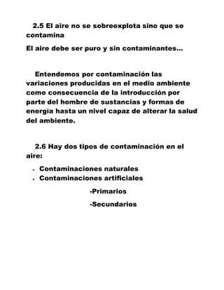 2.5 El aire no se sobreexplota sino que se
contamina
El aire debe ser puro y sin contaminantes…
Entendemos por contaminación las
variaciones producidas en el medio ambiente
como consecuencia de la introducción por
parte del hombre de sustancias y formas de
energía hasta un nivel capaz de alterar la salud
del ambiente.
2.6 Hay dos tipos de contaminación en el
aire:
 Contaminaciones naturales
 Contaminaciones artificiales
-Primarios
-Secundarios
 