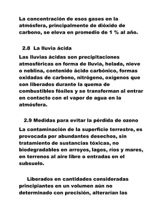 La concentración de esos gases en la
atmósfera, principalmente de dióxido de
carbono, se eleva en promedio de 1 % al año.
2.8 La lluvia ácida
Las lluvias ácidas son precipitaciones
atmosféricas en forma de lluvia, helada, nieve
o neblina, contenido ácido carbónico, formas
oxidadas de carbono, nitrógeno, oxígenos que
son liberados durante la quema de
combustibles fósiles y se transforman al entrar
en contacto con el vapor de agua en la
atmósfera.
2.9 Medidas para evitar la pérdida de ozono
La contaminación de la superficie terrestre, es
provocada por abundantes desechos, sin
tratamiento de sustancias tóxicas, no
biodegradables en arroyos, lagos, ríos y mares,
en terrenos al aire libre o entradas en el
subsuelo.
Liberados en cantidades consideradas
principiantes en un volumen aún no
determinado con precisión, alterarían las
 