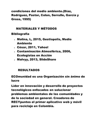 condiciones del medio ambiente.(Díaz,
Rodríguez, Pastor, Colon, Serrulle, García y
Gross, 1995)
MATERIALES Y MÉTODOS
Bibliografía
 Molina, L, 2015, Gestiopolis, Medio
Ambiente
 César, 2011, Yahoo!
 Contaminación Atmosférica, 2006,
Ecologistas en Acción
 Malvyy, 2013, SlideShare
RESULTADOS
ECOmunidad es una Organización sin ánimo de
lucro
Líder en innovación y desarrollo de proyectos
tecnológicos enfocados en solucionar
problemas ambientales de las comunidades y
de la sociedad en general. Creadores de
RECYpuntos el primer aplicativo web y móvil
para reciclaje en Colombia.
 