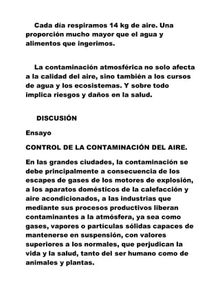 Cada día respiramos 14 kg de aire. Una
proporción mucho mayor que el agua y
alimentos que ingerimos.
La contaminación atmosférica no solo afecta
a la calidad del aire, sino también a los cursos
de agua y los ecosistemas. Y sobre todo
implica riesgos y daños en la salud.
DISCUSIÓN
Ensayo
CONTROL DE LA CONTAMINACIÓN DEL AIRE.
En las grandes ciudades, la contaminación se
debe principalmente a consecuencia de los
escapes de gases de los motores de explosión,
a los aparatos domésticos de la calefacción y
aire acondicionados, a las industrias que
mediante sus procesos productivos liberan
contaminantes a la atmósfera, ya sea como
gases, vapores o partículas sólidas capaces de
mantenerse en suspensión, con valores
superiores a los normales, que perjudican la
vida y la salud, tanto del ser humano como de
animales y plantas.
 