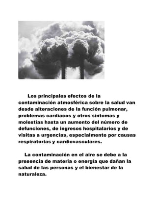 Los principales efectos de la
contaminación atmosférica sobre la salud van
desde alteraciones de la función pulmonar,
problemas cardíacos y otros síntomas y
molestias hasta un aumento del número de
defunciones, de ingresos hospitalarios y de
visitas a urgencias, especialmente por causas
respiratorias y cardiovasculares.
La contaminación en el aire se debe a la
presencia de materia o energía que dañan la
salud de las personas y el bienestar de la
naturaleza.
 