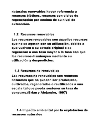 naturales renovables hacen referencia a
recursos bióticos, recursos con ciclos de
regeneración por encima de su nivel de
extracción.
1.2 Recursos renovables
Los recursos renovables son aquellos recursos
que no se agotan con su utilización, debido a
que vuelven a su estado original o se
regeneran a una tasa mayor a la tasa con que
los recursos disminuyen mediante su
utilización y desperdicios.
1.3 Recursos no renovables
Los recursos no renovables son recursos
naturales que no pueden ser producidos,
cultivados, regenerados o reutilizados a una
escala tal que pueda sostener su tasa de
consumo.(Brian y Alejandro, 1997)
1.4 Impacto ambiental por la explotación de
recursos naturales
 