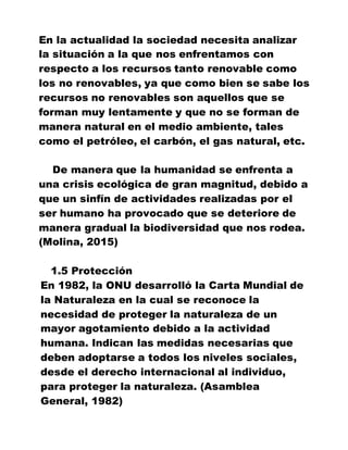 En la actualidad la sociedad necesita analizar
la situación a la que nos enfrentamos con
respecto a los recursos tanto renovable como
los no renovables, ya que como bien se sabe los
recursos no renovables son aquellos que se
forman muy lentamente y que no se forman de
manera natural en el medio ambiente, tales
como el petróleo, el carbón, el gas natural, etc.
De manera que la humanidad se enfrenta a
una crisis ecológica de gran magnitud, debido a
que un sinfín de actividades realizadas por el
ser humano ha provocado que se deteriore de
manera gradual la biodiversidad que nos rodea.
(Molina, 2015)
1.5 Protección
En 1982, la ONU desarrolló la Carta Mundial de
la Naturaleza en la cual se reconoce la
necesidad de proteger la naturaleza de un
mayor agotamiento debido a la actividad
humana. Indican las medidas necesarias que
deben adoptarse a todos los niveles sociales,
desde el derecho internacional al individuo,
para proteger la naturaleza. (Asamblea
General, 1982)
 