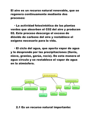 El aire es un recurso natural renovable, que se
regenera continuamente mediante dos
procesos:
· La actividad fotosintética de las plantas
verdes que absorben el C02 del aire y producen
02. Este proceso descarga el exceso de
dióxido de carbono del aire y restablece el
oxígeno necesario para la vida.
· El ciclo del agua, que aporta vapor de agua
y lo desprende por las precipitaciones (lluvia,
nieve, granizo, garúa, rocío). De esta manera el
agua circula y se restablece el vapor de agua
en la atmósfera.
2.1 Es un recurso natural importante:
 