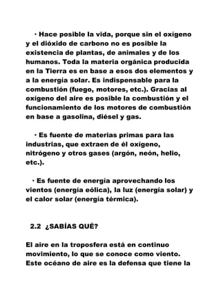 · Hace posible la vida, porque sin el oxígeno
y el dióxido de carbono no es posible la
existencia de plantas, de animales y de los
humanos. Toda la materia orgánica producida
en la Tierra es en base a esos dos elementos y
a la energía solar. Es indispensable para la
combustión (fuego, motores, etc.). Gracias al
oxígeno del aire es posible la combustión y el
funcionamiento de los motores de combustión
en base a gasolina, diésel y gas.
· Es fuente de materias primas para las
industrias, que extraen de él oxígeno,
nitrógeno y otros gases (argón, neón, helio,
etc.).
· Es fuente de energía aprovechando los
vientos (energía eólica), la luz (energía solar) y
el calor solar (energía térmica).
2.2 ¿SABÍAS QUÉ?
El aire en la troposfera está en continuo
movimiento, lo que se conoce como viento.
Este océano de aire es la defensa que tiene la
 