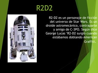 R2D2
R2-D2 es un personaje de ficción
del universo de Star Wars. Es un
droide astromecánico, contraparte
y amigo de C-3PO. Según dice
George Lucas "R2-D2 surgió cuando
estábamos doblando American
Graffiti.
 