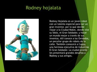 Rodney hojalata
Rodney Hojalata es un joven robot
con un talento especial para ser un
gran inventor, por lo que decide
viajar a la Ciudad Robot, donde vive
su ídolo, el Gran Soldador, y hacer
un mundo mejor a través de sus
inventos. Allí conoce a los Oxidados,
un peculiar grupo de robots de la
calle. También conocerá a Cappy,
una hermosa ejecutiva de Industrias
El Gran Soldador. La ciudad pronto
les presentará grandes desafíos a
Rodney y sus amigos.
 