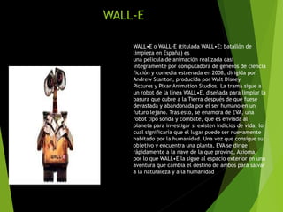 WALL-E
WALL•E o WALL-E (titulada WALL•E: batallón de
limpieza en España) es
una película de animación realizada casi
íntegramente por computadora de géneros de ciencia
ficción y comedia estrenada en 2008, dirigida por
Andrew Stanton, producida por Walt Disney
Pictures y Pixar Animation Studios. La trama sigue a
un robot de la línea WALL•E, diseñada para limpiar la
basura que cubre a la Tierra después de que fuese
devastada y abandonada por el ser humano en un
futuro lejano. Tras esto, se enamora de EVA, una
robot tipo sonda y combate, que es enviada al
planeta para investigar si existen indicios de vida, lo
cual significaría que el lugar puede ser nuevamente
habitado por la humanidad. Una vez que consigue su
objetivo y encuentra una planta, EVA se dirige
rápidamente a la nave de la que provino, Axioma,
por lo que WALL•E la sigue al espacio exterior en una
aventura que cambia el destino de ambos para salvar
a la naturaleza y a la humanidad
 