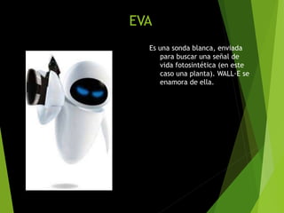 EVA
Es una sonda blanca, enviada
para buscar una señal de
vida fotosintética (en este
caso una planta). WALL·E se
enamora de ella.
 