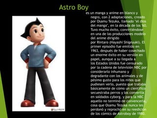Astro Boy
es un manga y anime en blanco y
negro, con 2 adaptaciones, creado
por Osamu Tezuka, llamado "el dios
del manga", en la década de los '60.
Tuvo mucho éxito, convirtiéndose
en una de las producciones modelo
del anime dirigido
por Rintaro (Hayashi Shigeyuki). El
primer episodio fue emitido en
1963, después de haber cosechado
un enorme éxito en su versión en
papel, aunque a su llegada a
los Estados Unidos fue censurado
por la cadena de televisión NBC por
considerarlo inhumano y
degradante con los animales y de
pésimo gusto para los niños que
pudiesen verlo, puesto que trataba
básicamente de cómo un científico
secuestraba perros y los convertía
en soldados cyborg, y para la NBC
aquello no terminó de convencerla,
cosa que Osamu Tezuka nunca les
perdonó y reprochó en su reedición
de los cómics de Astroboy de 1980.
 