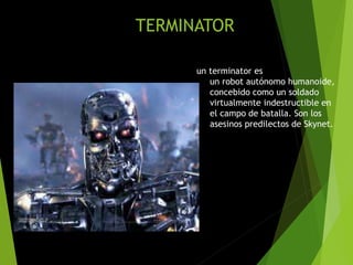 TERMINATOR
un terminator es
un robot autónomo humanoide,
concebido como un soldado
virtualmente indestructible en
el campo de batalla. Son los
asesinos predilectos de Skynet.
 