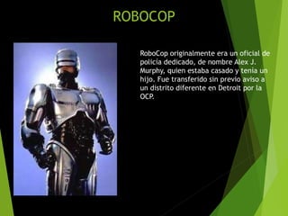 ROBOCOP
RoboCop originalmente era un oficial de
policía dedicado, de nombre Alex J.
Murphy, quien estaba casado y tenía un
hijo. Fue transferido sin previo aviso a
un distrito diferente en Detroit por la
OCP.
 