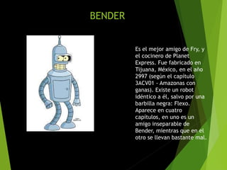 BENDER
Es el mejor amigo de Fry, y
el cocinero de Planet
Express. Fue fabricado en
Tijuana, México, en el año
2997 (según el capítulo
3ACV01 - Amazonas con
ganas). Existe un robot
idéntico a él, salvo por una
barbilla negra: Flexo.
Aparece en cuatro
capítulos, en uno es un
amigo inseparable de
Bender, mientras que en el
otro se llevan bastante mal.
 