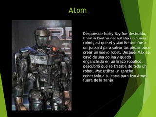 Atom
Después de Noisy Boy fue destruido,
Charlie Kenton necesitaba un nuevo
robot, así que él y Max Kenton fue a
un junkard para salvar las piezas para
crear un nuevo robot. Después Max se
cayó de una colina y quedó
enganchado en un brazo robótico,
descubrió que se trataba de todo un
robot. Max utiliza un gancho
conectado a su carro para izar Atom
fuera de la zanja.
 