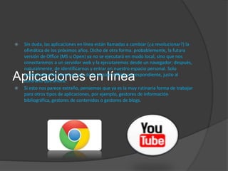 Aplicaciones en línea
 Sin duda, las aplicaciones en línea están llamadas a cambiar (¿a revolucionar?) la
ofimática de los próximos años. Dicho de otra forma: probablemente, la futura
versión de Office (MS u Open) ya no se ejecutará en modo local, sino que nos
conectaremos a un servidor web y la ejecutaremos desde un navegador; después,
naturalmente, de identificarnos y entrar en nuestro espacio personal. Solo
ocasionalmente haremos uso de la versión offline correspondiente, justo al
contrario que ahora.
 Si esto nos parece extraño, pensemos que ya es la muy rutinaria forma de trabajar
para otros tipos de aplicaciones, por ejemplo, gestores de información
bibliográfica, gestores de contenidos o gestores de blogs.
 