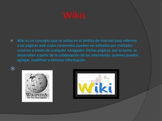 Wikis
 Wiki es un concepto que se utiliza en el ámbito de Internet para referirse
a las páginas web cuyos contenidos pueden ser editados por múltiples
usuarios a través de cualquier navegador. Dichas páginas, por lo tanto, se
desarrollan a partir de la colaboración de los internautas, quienes pueden
agregar, modificar o eliminar información.

 