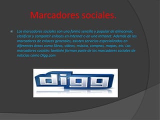 Marcadores sociales.
 Los marcadores sociales son una forma sencilla y popular de almacenar,
clasificar y compartir enlaces en Internet o en una Intranet. Además de los
marcadores de enlaces generales, existen servicios especializados en
diferentes áreas como libros, vídeos, música, compras, mapas, etc. Los
marcadores sociales también forman parte de los marcadores sociales de
noticias como Digg.com
 