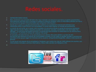 Redes sociales.
 DEFINICIÓN DERED SOCIAL
 Red, un término que procede del latín rete, hace mención a la estructura que tiene un patrón característico.
Esta definición permite que el concepto se aplique en diversos ámbitos, como la informática (donde una red es
un conjunto de equipos interconectados que comparten información).
 Social, por su parte, es aquello perteneciente o relativo a la sociedad (el conjunto de individuos que
interactúan entre sí para formar una comunidad). Lo social suele implicar un sentido de pertenencia.
 La noción de red social, por lo tanto, está vinculada a la estructura donde un grupo de personas mantienen
algún tipo de vínculo. Dichas relaciones pueden ser amistosas, sexuales, comerciales o de otra índole. Por
ejemplo: “La red social del pueblo funcionó a la perfección para canalizar la solidaridad con las víctimas de la
inundación”, “La familia es la base de cualquier red social”.
 El concepto, de todas formas, se ha actualizado en los últimos años para señalar a un tipo de sitio
de Internet que favorece la creación de comunidades virtuales, en las cuales es posible acceder a servicios que
permiten armar grupos según los intereses de los usuarios, compartiendo fotografías, vídeos e información en
general.
 La red social más popular de la actualidad es Facebook, que cuenta con más de 1300 millones de usuarios, que
intercambian mensajes y archivos informáticos. Otras redes sociales son MySpace y Hi5.

 