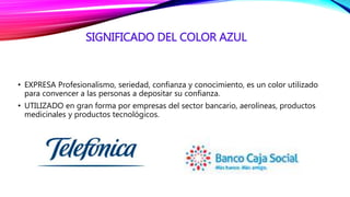 SIGNIFICADO DEL COLOR AZUL
• EXPRESA Profesionalismo, seriedad, confianza y conocimiento, es un color utilizado
para convencer a las personas a depositar su confianza.
• UTILIZADO en gran forma por empresas del sector bancario, aerolíneas, productos
medicinales y productos tecnológicos.
 