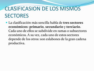 CLASIFICASION DE LOS MISMOS
SECTORES
 La clasificación más sencilla habla de tres sectores
económicos: primario, secundario y terciario.
Cada uno de ellos se subdivide en ramas o subsectores
económicos. A su vez, cada uno de estos sectores
depende de los otros: son eslabones de la gran cadena
productiva.
 
