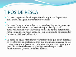 TIPOS DE PESCA
 La pesca se puede clasificar por dos tipos que son la pesca de
agua dulce, de aguas marítimas u oceánicas.

 La pesca de agua dulce se hacen en los ríos y lagos esta pesca no
tiene tanta importancia especulativa que se usa para el
autoabastecimiento de la acción y resultado de una determinada
población que está beneficiada por la proximidad a estas grandes
fuentes acuáticas de alimento.

 La pesca de aguas marinas u oceánicas son las que están ubicadas
en tres formas, en corteza, son las que se encuentran cerca de las
costas , altura son las que necesitan más tiempo en el agua y una
gran distancias de las costas y pelágica son las que tardan
muchos meses y ejecutan dentro del mar.
 