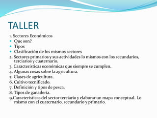 TALLER
1. Sectores Económicos
 Que son?
 Tipos
 Clasificación de los mismos sectores
2. Sectores primarios y sus actividades lo mismos con los secundarios,
terciarios y cuaternario.
3. Características económicas que siempre se cumplen.
4. Algunas cosas sobre la agricultura.
5. Clases de agricultura.
6. Cultivo tecnificado.
7. Definición y tipos de pesca.
8. Tipos de ganadería.
9.Caracteristicas del sector terciario y elaborar un mapa conceptual. Lo
mismo con el cuaternario, secundario y primario.
 