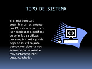 TIPO DE SISTEMAEl primer paso para ensamblar correctamente una PC, es tomar en cuenta las necesidades especificas de quien la va a utilizar; una maquina básica podría dejar de ser útil en poco tiempo ,y un sistema muy avanzado podría resultar muy costoso y quedar desaprovechado .