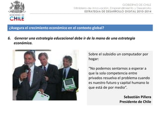 Objetivo :¿Asegura el crecimiento económico en el contexto global?6.    Generar una estrategia educacional debe ir de la mano de una estrategia económica.Sobre el subsidio un computador por hogar:“No podemos sentarnos a esperar a que la sola competencia entre privados resuelva el problema cuando es nuestro futuro y capital humano lo que está de por medio”.Sebastián PiñeraPresidente de Chile