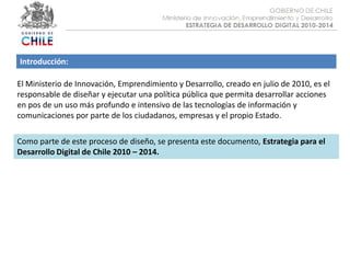Introducción:El Ministerio de Innovación, Emprendimiento y Desarrollo, creado en julio de 2010, es el responsable de diseñar y ejecutar una política pública que permita desarrollar acciones en pos de un uso más profundo e intensivo de las tecnologías de información y comunicaciones por parte de los ciudadanos, empresas y el propio Estado.Como parte de este proceso de diseño, se presenta este documento, Estrategia para el Desarrollo Digital de Chile 2010 – 2014.