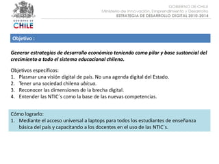 Objetivo :Generar estrategias de desarrollo económico teniendo como pilar y base sustancial del crecimiento a todo el sistema educacional chileno.Objetivos específicos:Plasmar una visión digital de país. No una agenda digital del Estado.Tener una sociedad chilena ubicua.Reconocer las dimensiones de la brecha digital.Entender las NTIC´s como la base de las nuevas competencias.Cómo lograrlo:Mediante el acceso universal a laptops para todos los estudiantes de enseñanza básica del país y capacitando a los docentes en el uso de las NTIC´s.