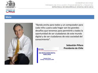 Objetivo :Meta:“Banda ancha para todos y un computador para cada niño y para cada hogar son los grandes desafíos que tenemos para permitirle a todos la oportunidad de ser ciudadanos de este mundo digital y de ser ciudadanos de esta sociedad del conocimiento”.Sebastián PiñeraPresidente de Chile