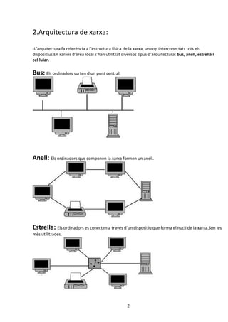 2.Arquitectura de xarxa:

-L’arquitectura fa referència a l’estructura física de la xarxa, un cop interconectats tots els
dispositius.En xarxes d’àrea local s’han utilitzat diversos tipus d’arquitectura: bus, anell, estrella i
cel·lular.

Bus: Els ordinadors surten d’un punt central.




Anell: Els ordinadors que componen la xarxa formen un anell.




Estrella: Els ordinadors es conecten a través d’un dispositiu que forma el nucli de la xarxa.Són les
més utilitzades.




                                                      2
 