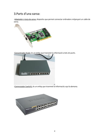 3.Parts d’una xarxa:
-Adaptador o tarja de xarxa: dispositiu que permet connectar ordinadors mitjançant un cable de
xarxa.




-Concentrador (hub): és un enllaç que transmet la informació a tots els punts.




-Commutador (switch): és un enllaç que trasnmet la informació a qui la demana.




                                                  4
 
