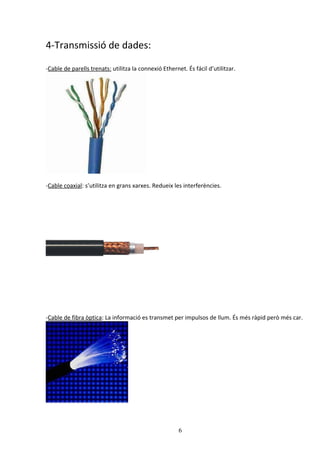 4-Transmissió de dades:

-Cable de parells trenats: utilitza la connexió Ethernet. És fácil d’utilitzar.




-Cable coaxial: s’utilitza en grans xarxes. Redueix les interferències.




-Cable de fibra òptica: La informació es transmet per impulsos de llum. És més ràpid però més car.




                                                       6
 