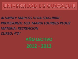 ALUMNO: MARCOS VERA IZAGUIRRE
PROFESOR/A: LCD. MARIA LOURDES PLOUZ
MATERIA: RECREACION
CURSO: 4”A”
            AÑO LECTIVO
             2012 - 2013
 
