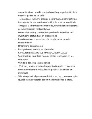 -una estructura: se refiere a la ubicación y organización de las
    distintas partes de un todo
    - seleccionar, extraer y separar la información significativa o
    importante de la e inferir contenidos de la lectura realizada
    - integrar la información en un todo, estableciendo relaciones
    de subordinación e interrelación
    Desarrollar ideas y conceptos y precisar la necesidad de
    investigar y profundizar en el contenido
-   Insertar nuevos conceptos en la propia estructura de
    conocimiento
-   Organizar e pensamiento
-   Reorganizar el materia en el estudio
-   CARACTERISTICAS DE LOS MAPAS CONCEPTUALES
-   Son simples y muestran claramente las reacciones en los
    conceptos
-   Van de lo genera a los especifico
-     Vistosos, se deben entender por si mismos los conceptos
    escritos con letra mayúscula y las palabras de enlace en
    minúscula
-   Si la idea principal puede ser dividida en dos o mas conceptos
    iguales estos conceptos deben ir a la misa línea o altura.
 
