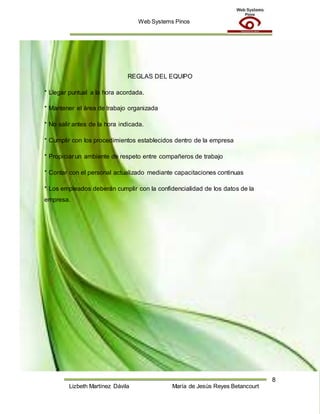 Web Systems Pinos
8
Lizbeth Martínez Dávila María de Jesús Reyes Betancourt
REGLAS DEL EQUIPO
* Llegar puntual a la hora acordada.
* Mantener el área de trabajo organizada
* No salir antes de la hora indicada.
* Cumplir con los procedimientos establecidos dentro de la empresa
* Propiciar un ambiente de respeto entre compañeros de trabajo
* Contar con el personal actualizado mediante capacitaciones continuas
* Los empleados deberán cumplir con la confidencialidad de los datos de la
empresa.
 