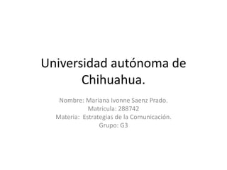 Universidad autónoma de
Chihuahua.
Nombre: Mariana Ivonne Saenz Prado.
Matricula: 288742
Materia: Estrategias de la Comunicación.
Grupo: G3
 