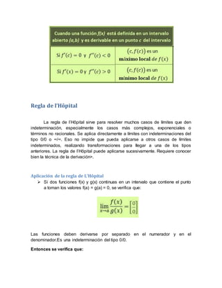 Regla de l’Hôpital
La regla de l’Hôpital sirve para resolver muchos casos de límites que den
indeterminación, especialmente los casos más complejos, exponenciales o
términos no racionales. Se aplica directamente a límites con indeterminaciones del
tipo 0/0 o ∞/∞. Eso no impide que pueda aplicarse a otros casos de límites
indeterminados, realizando transformaciones para llegar a una de los tipos
anteriores. La regla de l’Hôpital puede aplicarse sucesivamente. Requiere conocer
bien la técnica de la derivación>.
Aplicación de la regla de L’Hôpital
 Si dos funciones f(x) y g(x) continuas en un intervalo que contiene el punto
a toman los valores f(a) = g(a) = 0, se verifica que:
Las funciones deben derivarse por separado en el numerador y en el
denominador.Es una indeterminación del tipo 0/0.
Entonces se verifica que:
 