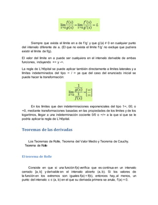 Siempre que exista el límite en a de f’/g’ y que g’(x) ≠ 0 en cualquier punto
del intervalo diferente de a. (El que no exista el límite f’/g’ no excluye que pudiera
existir el límite de f/g).
El valor del límite en a puede ser cualquiera en el intervalo derivable de ambas
funciones, incluyendo +∞ y -∞.
La regla de L’Hôpital se puede aplicar también directamente a límites laterales y a
límites indeterminados del tipo ∞ / ∞ ya que del caso del enunciado inicial se
puede hacer la transformación:
En los límites que den indeterminaciones exponenciales del tipo 1∞, 00; o
∞0, mediante transformaciones basadas en las propiedades de los límites y de los
logaritmos, llegar a una indeterminación cociente 0/0 o ∞/∞ a la que sí que se le
podría aplicar la regla de L’Hôpital.
Teoremas de las derivadas
Los Teoremas de Rolle, Teorema del Valor Medio y Teorema de Cauchy.
Teorema de Rolle
El teorema de Rolle
Consiste en que si una función f(x) verifica que es continua en un intervalo
cerrado [a, b] y derivable en el intervalo abierto (a, b). Si los valores de
la función en los extremos son iguales f(a) = f(b), entonces hay, al menos, un
punto del intervalo c ∈ (a, b) en el que su derivada primera se anula, f’(a) = 0.
 