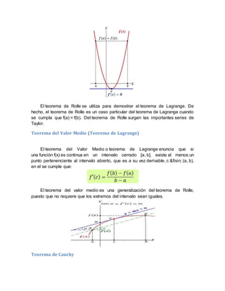 El teorema de Rolle se utiliza para demostrar el teorema de Lagrange. De
hecho, el teorema de Rolle es un caso particular del teorema de Lagrange cuando
se cumpla que f(a) = f(b). Del teorema de Rolle surgen las importantes series de
Taylor.
Teorema del Valor Medio (Teorema de Lagrange)
El teorema del Valor Medio o teorema de Lagrange enuncia que si
una función f(x) es continua en un intervalo cerrado [a, b], existe al menos un
punto pertenenciente al intervalo abierto, que es a su vez derivable, c &fisin; (a, b),
en el se cumple que:
El teorema del valor medio es una generalización del teorema de Rolle,
puesto que no requiere que los extremos del intervalo sean iguales.
Teorema de Cauchy
 
