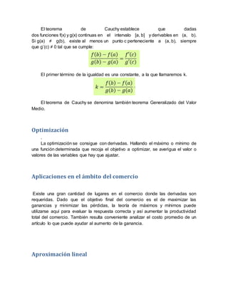 El teorema de Cauchy establece que dadas
dos funciones f(x) y g(x) continuas en el intervalo [a, b] y derivables en (a, b).
Si g(a) ≠ g(b), existe al menos un punto c perteneciente a (a, b), siempre
que g’(c) ≠ 0 tal que se cumple:
El primer término de la igualdad es una constante, a la que llamaremos k.
El teorema de Cauchy se denomina también teorema Generalizado del Valor
Medio.
Optimización
.
La optimización se consigue con derivadas. Hallando el máximo o mínimo de
una función determinada que recoja el objetivo a optimizar, se averigua el valor o
valores de las variables que hay que ajustar.
Aplicaciones en el ámbito del comercio
Existe una gran cantidad de lugares en el comercio donde las derivadas son
requeridas. Dado que el objetivo final del comercio es el de maximizar las
ganancias y minimizar las pérdidas, la teoría de máximos y mínimos puede
utilizarse aquí para evaluar la respuesta correcta y así aumentar la productividad
total del comercio. También resulta conveniente analizar el costo promedio de un
artículo lo que puede ayudar al aumento de la ganancia.
Aproximación lineal
 