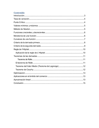 Contenido
Introducción...........................................................................................................................3
Tasa de variación.................................................................................................................4
Punto Crítico .........................................................................................................................4
Valores mínimos y máximos ..............................................................................................5
Método de Newton...............................................................................................................5
Funciones crecientes y decrecientes................................................................................6
Monotonía de una función ..................................................................................................6
Curvatura de una función ...................................................................................................7
Criterio de la derivada primera...........................................................................................8
Criterio de la segunda derivada.........................................................................................9
Regla de l’Hôpital ...............................................................................................................10
Aplicación de la regla de L’Hôpital ..............................................................................10
Teoremas de las derivadas ..............................................................................................11
Teorema de Rolle.........................................................................................................11
El teorema de Rolle .......................................................................................................11
Teorema del Valor Medio (Teorema de Lagrange) ..................................................12
Teorema de Cauchy......................................................................................................12
Optimización.......................................................................................................................13
Aplicaciones en el ámbito del comercio .........................................................................13
Aproximación lineal............................................................................................................13
Conclusión...........................................................................................................................15
 