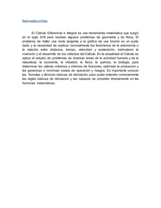 Introducción
El Cálculo Diferencial e Integral es una herramienta matemática que surgió
en el siglo XVII para resolver algunos problemas de geometría y de física. El
problema de hallar una recta tangente a la gráfica de una función en un punto
dado y la necesidad de explicar racionalmente los fenómenos de la astronomía o
la relación entre distancia, tiempo, velocidad y aceleración, estimularon la
invención y el desarrollo de los métodos del Cálculo. En la actualidad el Cálculo se
aplica al estudio de problemas de diversas áreas de la actividad humana y de la
naturaleza: la economía, la industria, la física, la química, la biología, para
determinar los valores máximos y mínimos de funciones, optimizar la producción y
las ganancias o minimizar costos de operación y riesgos. Es importante conocer
las formulas y técnicas básicas de derivación, para poder entender correctamente
las reglas básicas de derivación y ser capaces de proceder directamente en las
funciones matemáticas.
 