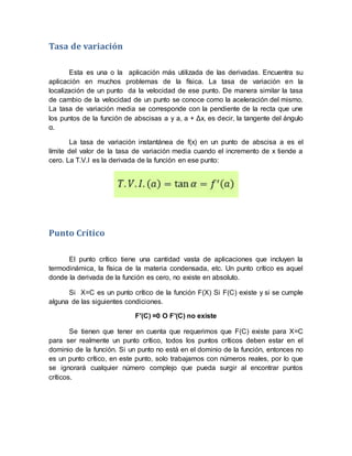 Tasa de variación
Esta es una o la aplicación más utilizada de las derivadas. Encuentra su
aplicación en muchos problemas de la física. La tasa de variación en la
localización de un punto da la velocidad de ese punto. De manera similar la tasa
de cambio de la velocidad de un punto se conoce como la aceleración del mismo.
La tasa de variación media se corresponde con la pendiente de la recta que une
los puntos de la función de abscisas a y a, a + Δx, es decir, la tangente del ángulo
α.
La tasa de variación instantánea de f(x) en un punto de abscisa a es el
límite del valor de la tasa de variación media cuando el incremento de x tiende a
cero. La T.V.I es la derivada de la función en ese punto:
Punto Crítico
El punto crítico tiene una cantidad vasta de aplicaciones que incluyen la
termodinámica, la física de la materia condensada, etc. Un punto crítico es aquel
donde la derivada de la función es cero, no existe en absoluto.
Si X=C es un punto crítico de la función F(X) Si F(C) existe y si se cumple
alguna de las siguientes condiciones.
F′(C) =0 O F′(C) no existe
Se tienen que tener en cuenta que requerimos que F(C) existe para X=C
para ser realmente un punto crítico, todos los puntos críticos deben estar en el
dominio de la función. Si un punto no está en el dominio de la función, entonces no
es un punto crítico, en este punto, solo trabajamos con números reales, por lo que
se ignorará cualquier número complejo que pueda surgir al encontrar puntos
críticos.
 