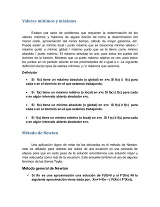 Valores mínimos y máximos
Existen una serie de problemas que requieren la determinación de los
valores mínimos y máximos de alguna función tal como la determinación del
menor costo, aproximación del menor tiempo, cálculo de mayor ganancia, etc.
Puede existir un mínimo local / punto máximo que se denomina mínimo relativo /
máximo punto o mínimo global / máximo punto que se le llama como mínimo
absoluto / punto máximo. El máximo absoluto es uno, para todos los puntos del
dominio de la función. Mientras que un punto máximo relativo es uno, para todos
los puntos en un período abierto en las proximidades de x igual a c. La siguiente
definición da los tipos de valores mínimos y / o máximos que veremos.
Definición
 Si f(x) tiene un máximo absoluto (o global) en x=c Si f(x) ≤ f(c) para
cada x en el dominio en el que estamos trabajando.
 Si f(x) tiene un máximo relativo (o local) en x=c Si f(x) ≤ f(c) para cada
x en algún intervalo abierto alrededor x=c.
 Si f(x) tiene un mínimo absoluto (o global) en x=c Si f(x) ≥ f(c) para
cada x en el dominio en el que estamos trabajando.
 Si f(x) tiene un mínimo relativo (o local) en x=c Si f (x) ≥ f(c) para cada
x en algún intervalo abierto alrededor x=c.
Método de Newton
Una aplicación digna de notar de las derivadas es el método de Newton,
este es utilizado para rastrear las raíces de una ecuación en una cascada de
etapas para que en cada paso de la solución encontremos una solución mejor y
más adecuada como raíz de la ecuación. Este envuelve también el uso de algunos
términos de las Series Taylor.
Método general de Newton
 Si Xn es una aproximación una solución de F(X)=0 y si F′(Xn) ≠0 la
siguiente aproximación viene dada por, Xn+1=Xn – ( F(Xn) / F′(Xn)).
 