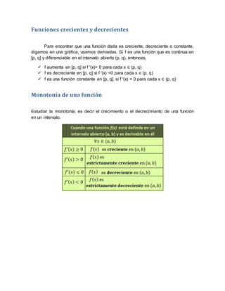 Funciones crecientes y decrecientes
Para encontrar que una función dada es creciente, decreciente o constante,
digamos en una gráfica, usamos derivadas. Si f es una función que es continua en
[p, q] y diferenciable en el intervalo abierto (p, q), entonces,
 f aumenta en [p, q] si f '(x)> 0 para cada x ∈ (p, q)
 f es decreciente en [p, q] si f '(x) <0 para cada x ∈ (p, q)
 f es una función constante en [p, q], si f '(x) = 0 para cada x ∈ (p, q)
Monotonía de una función
Estudiar la monotonía, es decir el crecimiento o el decrecimiento de una función
en un intervalo.
 