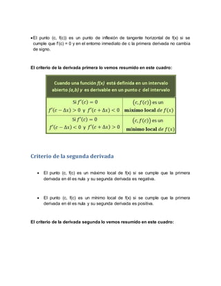 El punto (c, f(c)) es un punto de inflexión de tangente horizontal de f(x) si se
cumple que f’(c) = 0 y en el entorno inmediato de c la primera derivada no cambia
de signo.
El criterio de la derivada primera lo vemos resumido en este cuadro:
Criterio de la segunda derivada
 El punto (c, f(c) es un máximo local de f(x) si se cumple que la primera
derivada en él es nula y su segunda derivada es negativa.
 El punto (c, f(c) es un mínimo local de f(x) si se cumple que la primera
derivada en él es nula y su segunda derivada es positiva.
El criterio de la derivada segunda lo vemos resumido en este cuadro:
 