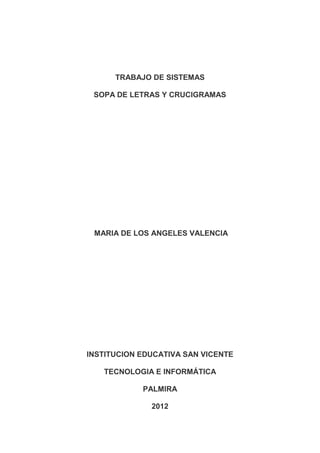 TRABAJO DE SISTEMAS

 SOPA DE LETRAS Y CRUCIGRAMAS




 MARIA DE LOS ANGELES VALENCIA




INSTITUCION EDUCATIVA SAN VICENTE

   TECNOLOGIA E INFORMÁTICA

            PALMIRA

              2012
 